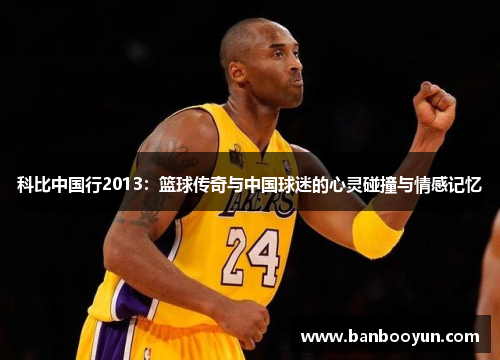 科比中国行2013：篮球传奇与中国球迷的心灵碰撞与情感记忆
